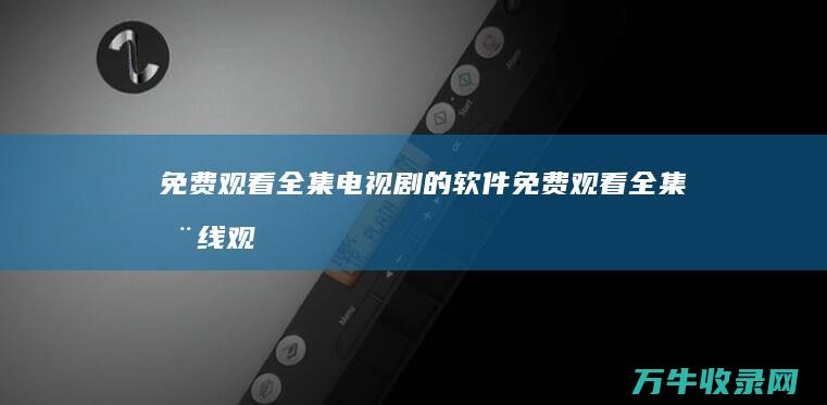 免费观看全集电视剧的软件 (免费观看全集在线观看电视剧)